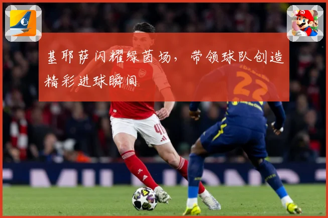 基耶萨闪耀绿茵场，带领球队创造精彩进球瞬间