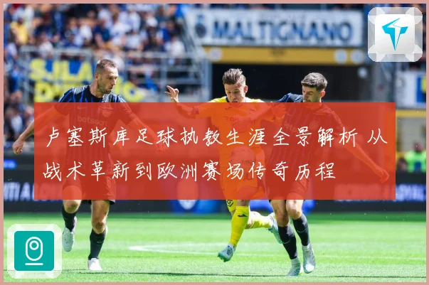 卢塞斯库足球执教生涯全景解析 从战术革新到欧洲赛场传奇历程