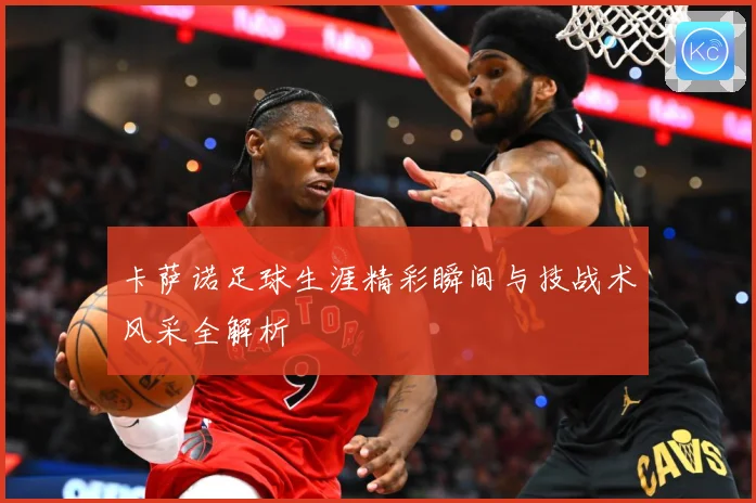 卡萨诺足球生涯精彩瞬间与技战术风采全解析