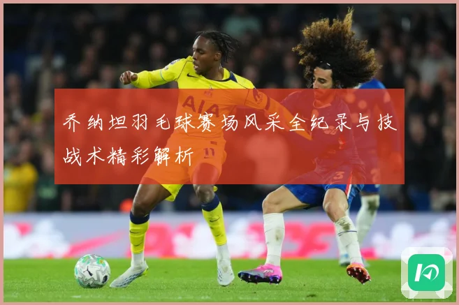 乔纳坦羽毛球赛场风采全纪录与技战术精彩解析