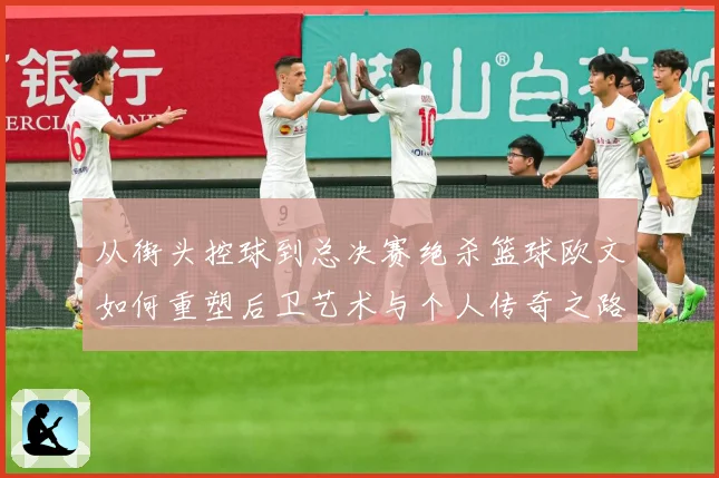 从街头控球到总决赛绝杀篮球欧文如何重塑后卫艺术与个人传奇之路赛场复盘