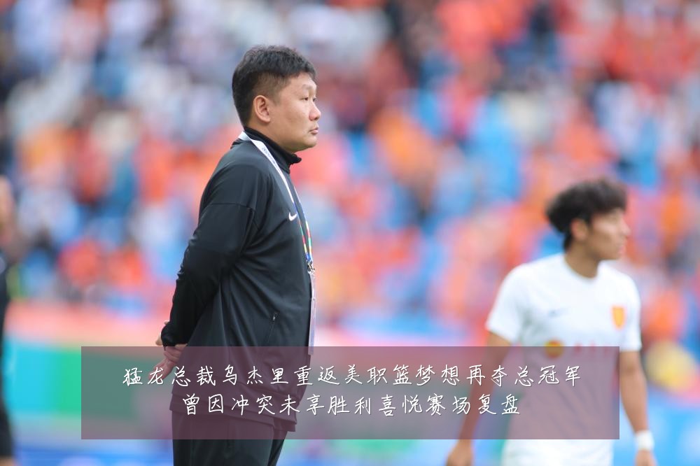 猛龙总裁乌杰里重返美职篮梦想再夺总冠军曾因冲突未享胜利喜悦赛场复盘