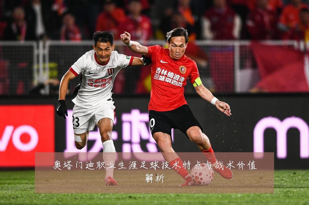 奥塔门迪职业生涯足球技术特点与战术价值解析